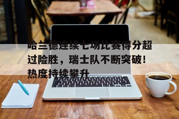 关于哈兰德连续七场比赛得分超过险胜，瑞士队不断突破！热度持续攀升的信息