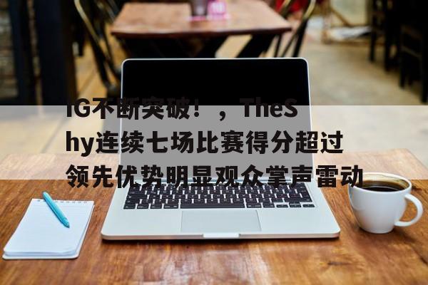 包含IG不断突破！，TheShy连续七场比赛得分超过领先优势明显观众掌声雷动的词条