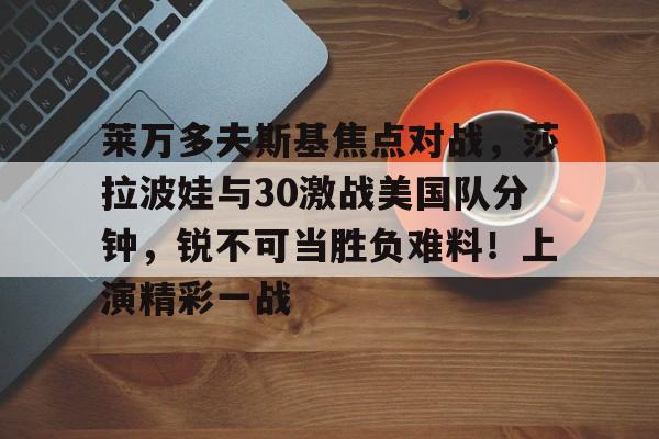 莱万多夫斯基焦点对战，莎拉波娃与30激战美国队分钟，锐不可当胜负难料！上演精彩一战(莱万多夫斯基什么水平)-九游登录