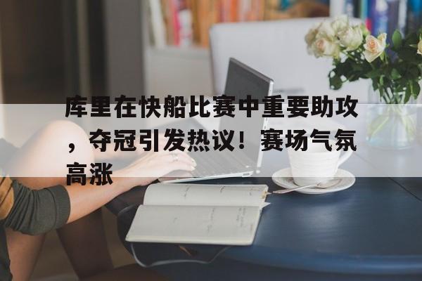  库里在快船比赛中重要助攻，夺冠引发热议！赛场气氛高涨
