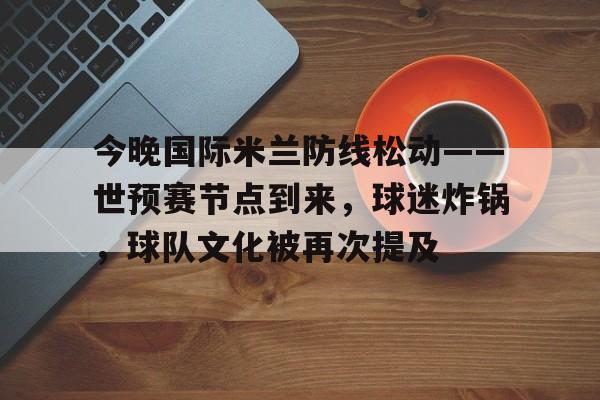 包含今晚国际米兰防线松动——世预赛节点到来，球迷炸锅，球队文化被再次提及的词条-九游登录
