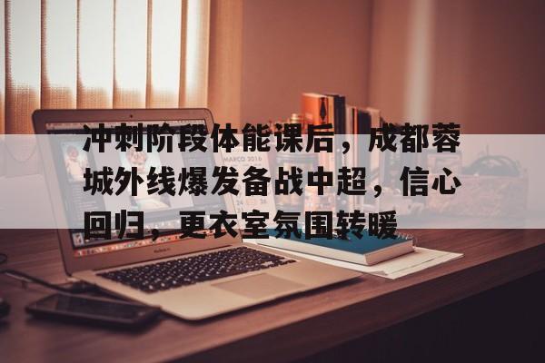 关于冲刺阶段体能课后，成都蓉城外线爆发备战中超，信心回归，更衣室氛围转暖的信息-九游官网