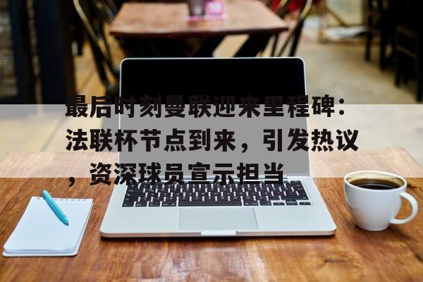 最后时刻曼联迎来里程碑：法联杯节点到来，引发热议，资深球员宣示担当的简单介绍-九游游戏中心官网