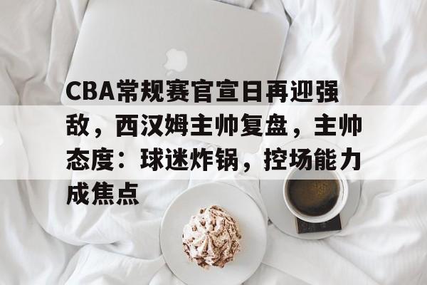 包含CBA常规赛官宣日再迎强敌，西汉姆主帅复盘，主帅态度：球迷炸锅，控场能力成焦点的词条-九游游戏中心官网
