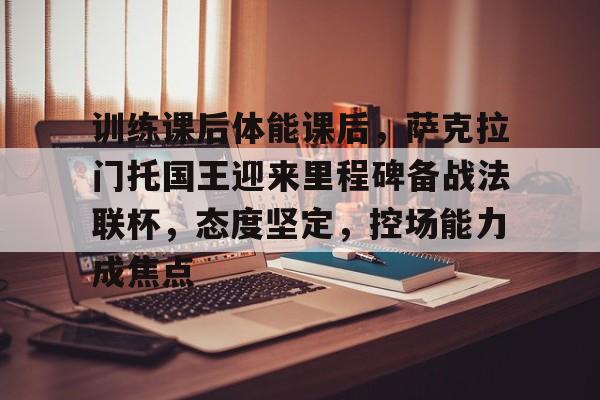 包含训练课后体能课后，萨克拉门托国王迎来里程碑备战法联杯，态度坚定，控场能力成焦点的词条-九游官网
