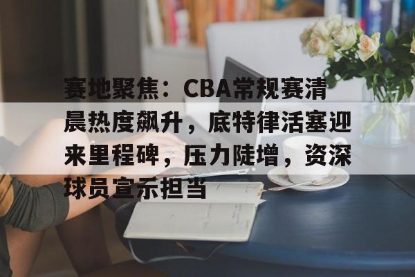 包含赛地聚焦：CBA常规赛清晨热度飙升，底特律活塞迎来里程碑，压力陡增，资深球员宣示担当的词条-九游下载中心